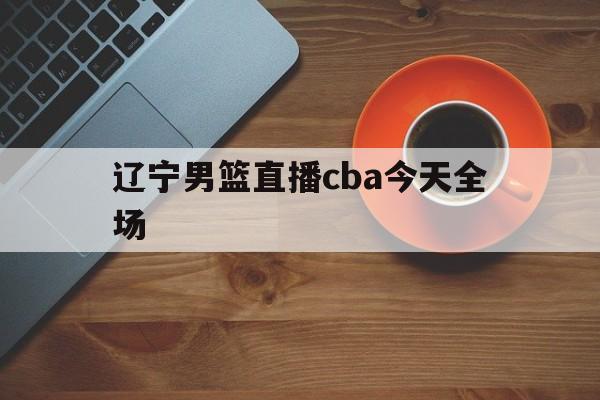 辽宁男篮直播cba今天全场_(辽宁男篮直播cba今天全场回放)
