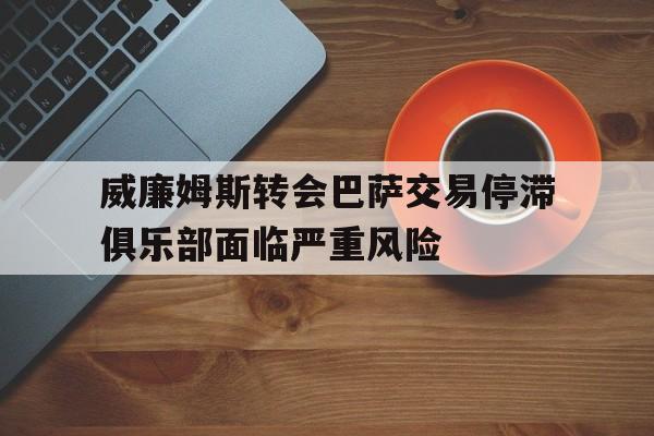 威廉姆斯转会巴萨交易停滞俱乐部面临严重风险的简单介绍  第1张