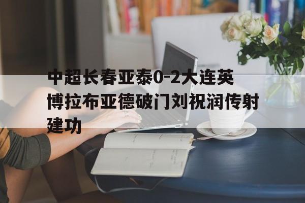 关于中超长春亚泰0-2大连英博拉布亚德破门刘祝润传射建功的信息 第1张 关于中超长春亚泰0-2大连英博拉布亚德破门刘祝润传射建功的信息 第1张