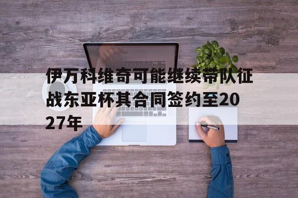 包含伊万科维奇可能继续带队征战东亚杯其合同签约至2027年的词条