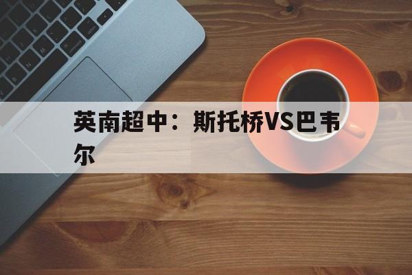 英南超中：斯托桥VS巴韦尔的简单介绍  第1张