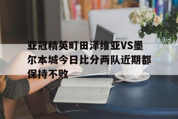 亚冠精英町田泽维亚VS墨尔本城今日比分两队近期都保持不败的简单介绍  第1张