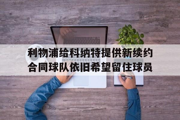 关于利物浦给科纳特提供新续约合同球队依旧希望留住球员的信息  第1张