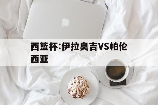 西篮杯:伊拉奥吉VS帕伦西亚的简单介绍  第1张