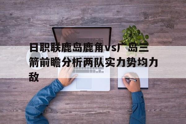 包含日职联鹿岛鹿角vs广岛三箭前瞻分析两队实力势均力敌的词条