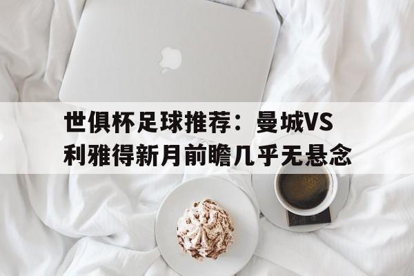 世俱杯足球推荐：曼城VS利雅得新月前瞻几乎无悬念的简单介绍  第1张