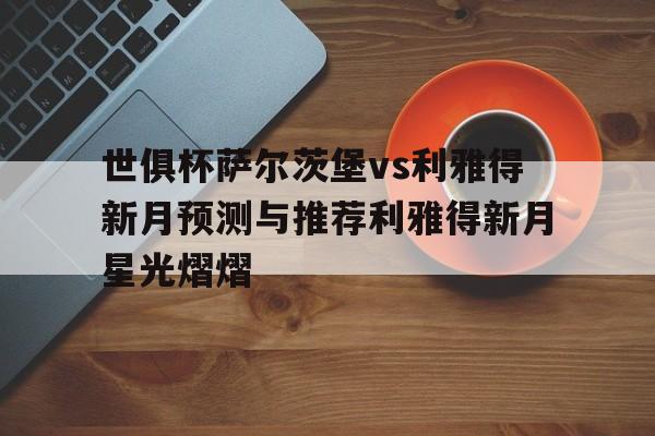 关于世俱杯萨尔茨堡vs利雅得新月预测与推荐利雅得新月星光熠熠的信息
