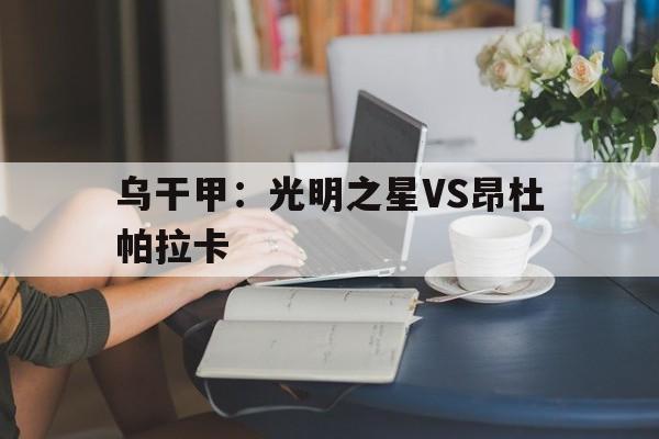乌干甲：光明之星VS昂杜帕拉卡的简单介绍  第1张