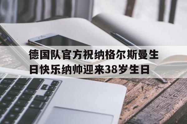 德国队官方祝纳格尔斯曼生日快乐纳帅迎来38岁生日的简单介绍  第1张