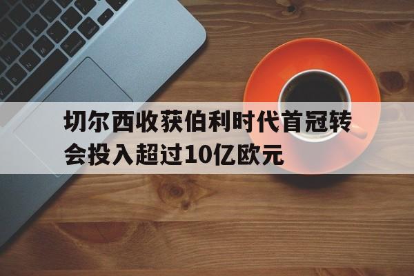 包含切尔西收获伯利时代首冠转会投入超过10亿欧元的词条  第1张
