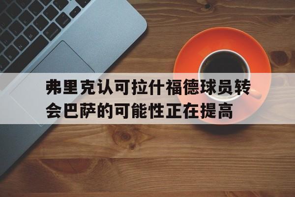 关于弗里克认可拉什福德球员转会巴萨的可能性正在提高的信息 第1张 关于弗里克认可拉什福德球员转会巴萨的可能性正在提高的信息 第1张