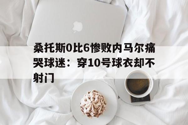 桑托斯0比6惨败内马尔痛哭球迷：穿10号球衣却不射门的简单介绍