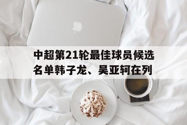 关于中超第21轮最佳球员候选名单韩子龙、吴亚轲在列的信息 第1张 关于中超第21轮最佳球员候选名单韩子龙、吴亚轲在列的信息 第1张