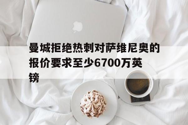 包含曼城拒绝热刺对萨维尼奥的报价要求至少6700万英镑的词条  第1张
